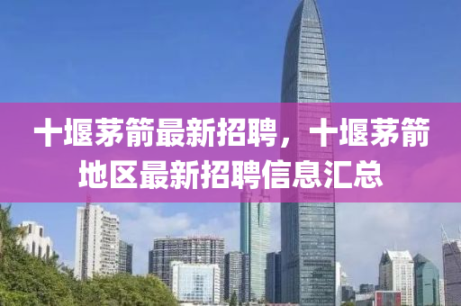 十(shi)堰茅(mao)箭最新招(zhao)聘(pin)，十(shi)堰(yan)茅箭(jian)地(di)區(qu)最新招聘信(xin)息(xi)滙(hui)總(zong)