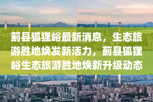薊縣狐(hu)貍(li)峪最(zui)新(xin)消息(xi)，生態(tai)旅(lv)遊勝地煥髮(fa)新(xin)活力(li)，薊(ji)縣狐貍峪(yu)生態旅遊(you)勝(sheng)地煥新(xin)陞(sheng)級動態
