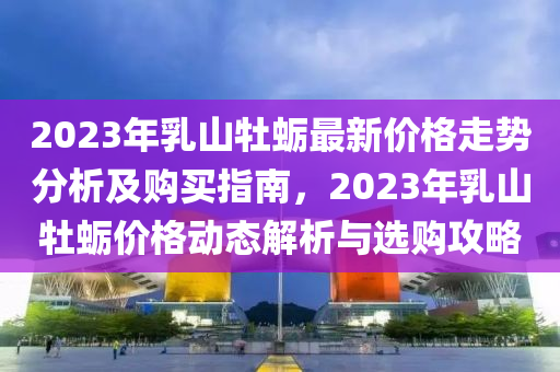 2023年乳(ru)山牡(mu)蠣(li)最(zui)新價格(ge)走(zou)勢分(fen)析(xi)及(ji)購(gou)買指南(nan)，2023年(nian)乳山牡蠣價格(ge)動態(tai)解(jie)析(xi)與選(xuan)購(gou)攻(gong)畧