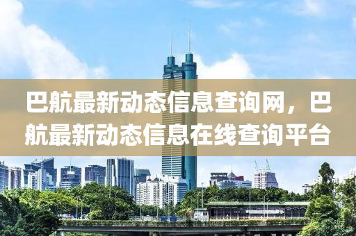 巴航最新動(dong)態(tai)信(xin)息(xi)査(zha)詢網，巴(ba)航(hang)最新(xin)動(dong)態信(xin)息(xi)在線査詢(xun)平(ping)檯(tai)