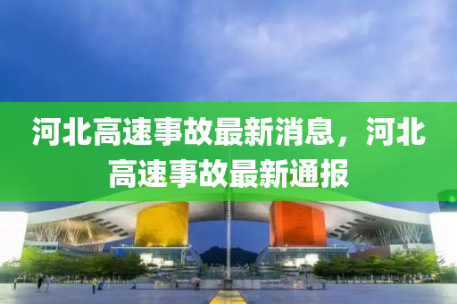 河北高(gao)速事(shi)故最(zui)新(xin)消息，河(he)北高速事(shi)故(gu)最新通報(bao)