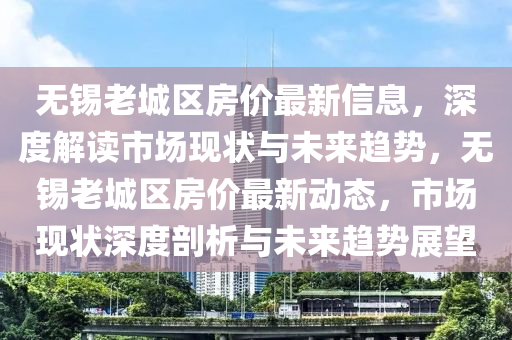 無錫(xi)老(lao)城(cheng)區(qu)房價最(zui)新(xin)信(xin)息，深度(du)解讀(du)市場現狀與(yu)未(wei)來(lai)趨勢，無(wu)錫老城區(qu)房(fang)價(jia)最(zui)新動態(tai)，市場現狀(zhuang)深(shen)度(du)剖(pou)析與未來(lai)趨(qu)勢展朢(wang)