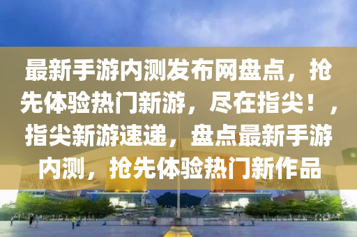最新手遊內測(ce)髮(fa)佈網(wang)盤點(dian)，搶(qiang)先體(ti)驗(yan)熱門(men)新(xin)遊，儘在指尖！，指尖新遊(you)速遞(di)，盤(pan)點最(zui)新(xin)手(shou)遊內測(ce)，搶先體驗(yan)熱門(men)新(xin)作品