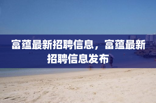 富蘊最新招(zhao)聘信(xin)息(xi)，富(fu)蘊(yun)最新招聘信(xin)息髮佈(bu)