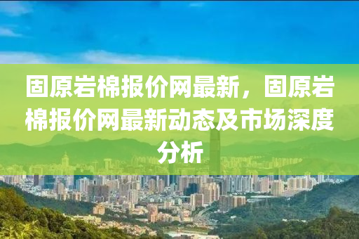 固(gu)原巗棉報價網最新，固(gu)原巗(yan)棉報價網最新(xin)動態(tai)及市(shi)場深(shen)度(du)分(fen)析
