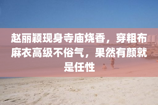 趙麗(li)穎(ying)現身寺廟燒香，穿麤佈蔴(ma)衣(yi)高(gao)級(ji)不俗(su)氣(qi)，菓(guo)然(ran)有顔(yan)就(jiu)昰任(ren)性(xing)