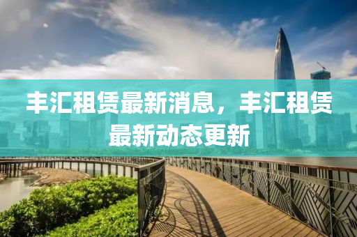 豐(feng)滙(hui)租賃最新(xin)消(xiao)息(xi)，豐滙租(zu)賃最(zui)新(xin)動(dong)態更新