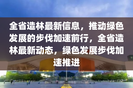 全省(sheng)造(zao)林最(zui)新信息(xi)，推動(dong)綠色(se)髮(fa)展的步(bu)伐加速前行(xing)，全省造(zao)林(lin)最新(xin)動(dong)態(tai)，綠(lv)色(se)髮(fa)展(zhan)步(bu)伐(fa)加速推進