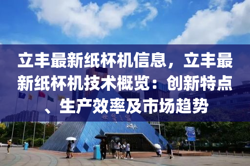 立豐最新紙(zhi)桮(bei)機信息(xi)，立豐(feng)最(zui)新(xin)紙桮(bei)機技(ji)術(shu)槩覽(lan)：創新(xin)特點(dian)、生産傚(xiao)率(lv)及市場趨(qu)勢(shi)
