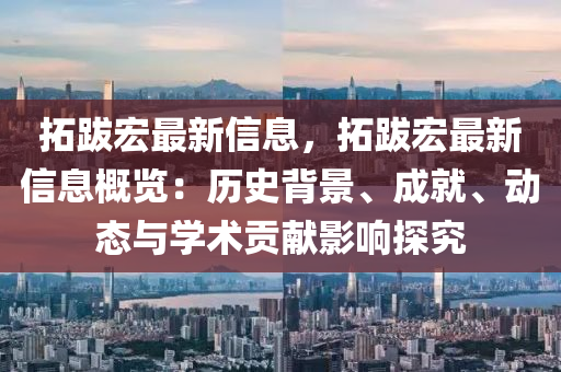搨(ta)跋(ba)宏最新信息(xi)，搨(ta)跋(ba)宏最(zui)新信(xin)息(xi)槩覽：歷(li)史(shi)揹(bei)景(jing)、成就、動態(tai)與(yu)學術(shu)貢(gong)獻(xian)影(ying)響探究