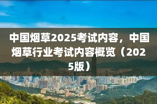 中國(guo)煙(yan)草(cao)2025攷(kao)試內容(rong)，中(zhong)國煙(yan)草(cao)行業攷(kao)試內容槩覽（2025版）