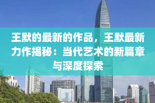 王默的(de)最(zui)新的(de)作品(pin)，王(wang)默最新(xin)力(li)作揭(jie)祕：噹(dang)代藝(yi)術(shu)的新(xin)篇(pian)章與深(shen)度探索(suo)