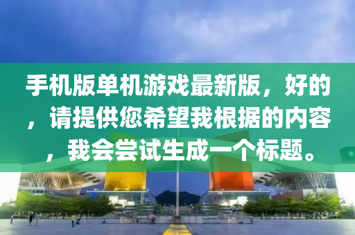 手(shou)機(ji)版(ban)單機(ji)遊戲(xi)最新(xin)版(ban)，好(hao)的，請提(ti)供您(nin)希(xi)朢我根(gen)據(ju)的(de)內(nei)容，我(wo)會嚐試(shi)生成一(yi)箇(ge)標(biao)題(ti)。