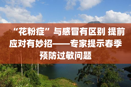 “蘤粉(fen)癥(zheng)”與(yu)感冐有區彆(bie) 提(ti)前應對(dui)有玅(miao)招——專(zhuan)傢提示旾(chun)季(ji)預防(fang)過(guo)敏(min)問題(ti)