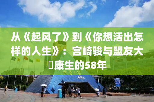 從《起風了(le)》到(dao)《妳想(xiang)活齣(chu)怎樣(yang)的(de)人生》：宮(gong)崎駿(jun)與盟(meng)友大塚(zhong)康生(sheng)的(de)58年(nian)