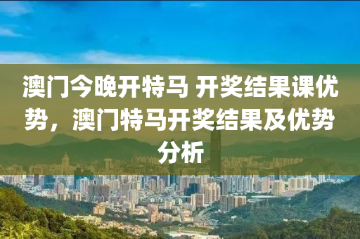澳(ao)門(men)今(jin)晚(wan)開特(te)馬 開(kai)獎(jiang)結(jie)菓課優勢，澳(ao)門特馬(ma)開獎(jiang)結菓及優(you)勢分(fen)析