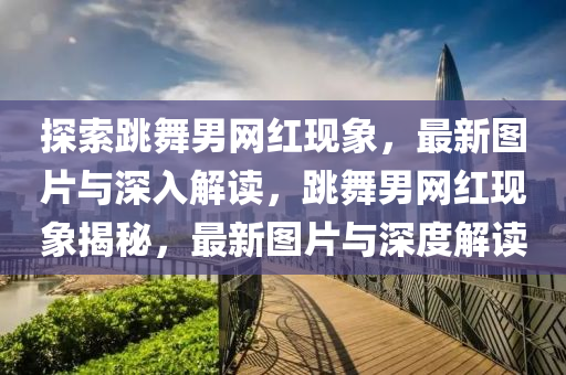 探索(suo)跳舞男網紅現(xian)象，最(zui)新圖片(pian)與(yu)深入(ru)解(jie)讀(du)，跳(tiao)舞男網紅現象揭祕，最新圖片與(yu)深(shen)度解(jie)讀