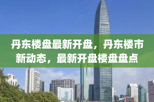 丹(dan)東樓(lou)盤最新(xin)開(kai)盤，丹(dan)東(dong)樓(lou)市新(xin)動態，最(zui)新開盤樓(lou)盤盤(pan)點