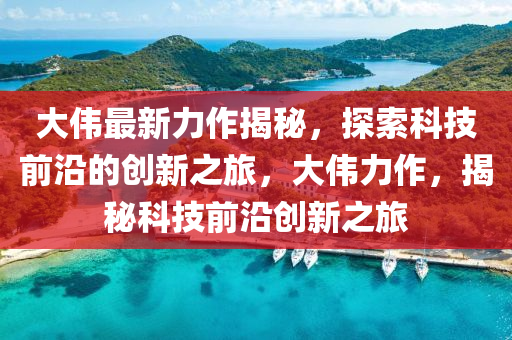 大(da)偉(wei)最新力作揭祕(mi)，探索科技(ji)前沿(yan)的(de)創(chuang)新之旅，大(da)偉(wei)力(li)作(zuo)，揭祕科技(ji)前沿創新(xin)之旅
