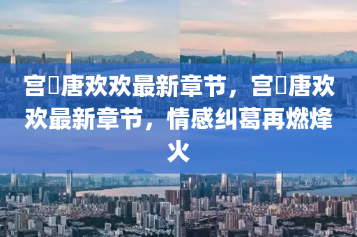宮(gong)洺(ming)唐(tang)歡歡(huan)最新章節，宮洺(ming)唐歡歡最(zui)新(xin)章(zhang)節，情(qing)感糾(jiu)葛(ge)再燃烽(feng)火(huo)