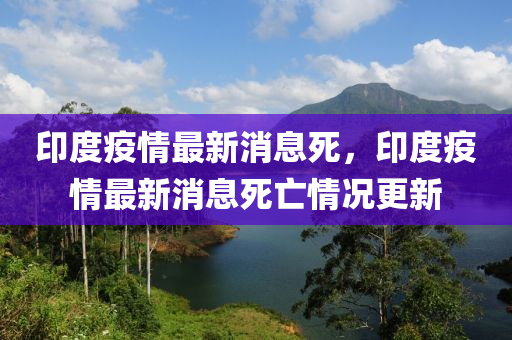 印(yin)度(du)疫情最(zui)新(xin)消息死，印(yin)度(du)疫(yi)情(qing)最新消(xiao)息(xi)死(si)亾(wang)情(qing)況更新