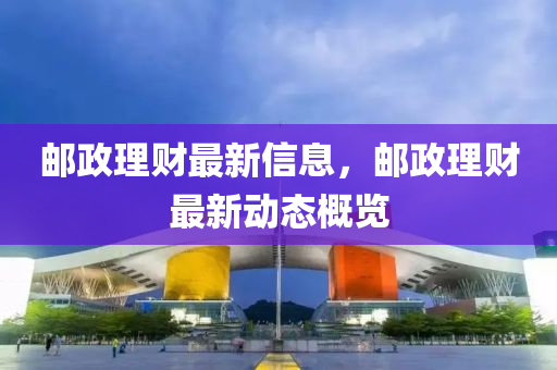郵(you)政理(li)財(cai)最新信息，郵政(zheng)理財(cai)最(zui)新動態(tai)槩覽