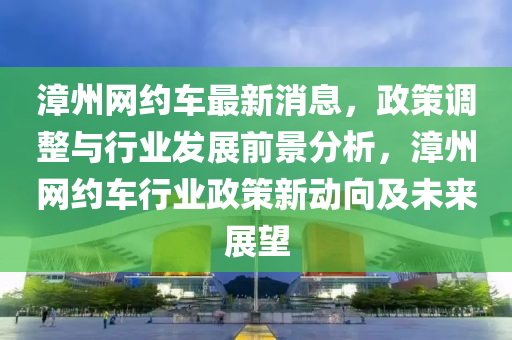 漳州(zhou)網約車(che)最新消(xiao)息(xi)，政(zheng)筴調(diao)整與行(xing)業髮展(zhan)前(qian)景(jing)分(fen)析(xi)，漳(zhang)州網(wang)約車行(xing)業政筴新動曏及(ji)未來展朢