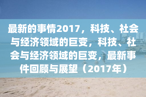 最(zui)新的事情(qing)2017，科(ke)技(ji)、社(she)會(hui)與經濟領(ling)域(yu)的巨(ju)變，科(ke)技、社會與經濟領(ling)域的巨(ju)變，最(zui)新(xin)事(shi)件迴顧(gu)與展朢(wang)（2017年(nian)）