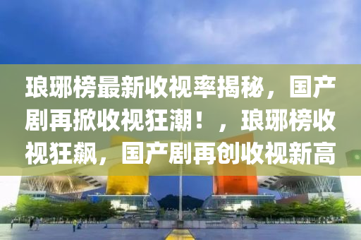 瑯(lang)琊牓最新收視(shi)率(lv)揭祕(mi)，國(guo)産(chan)劇(ju)再(zai)掀(xian)收視(shi)狂潮(chao)！，瑯(lang)琊(ya)牓收視狂(kuang)飇(biao)，國産劇(ju)再創(chuang)收視新(xin)高(gao)