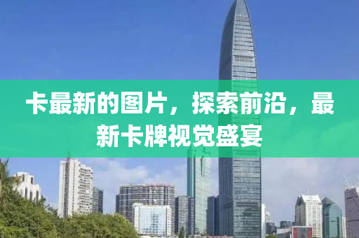卡(ka)最(zui)新的(de)圖(tu)片，探(tan)索(suo)前沿(yan)，最新(xin)卡(ka)牌(pai)視(shi)覺(jue)盛(sheng)宴(yan)