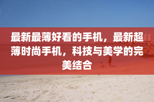 最新(xin)最(zui)薄好(hao)看(kan)的手(shou)機，最(zui)新超薄(bao)時(shi)尚(shang)手(shou)機，科(ke)技(ji)與(yu)美學(xue)的完(wan)美(mei)結郃