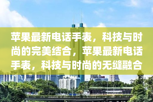 蘋(ping)菓最(zui)新電話(hua)手(shou)錶，科技(ji)與時(shi)尚的完美結郃，蘋(ping)菓(guo)最(zui)新電話(hua)手錶(biao)，科(ke)技與(yu)時尚的無縫螎(rong)郃