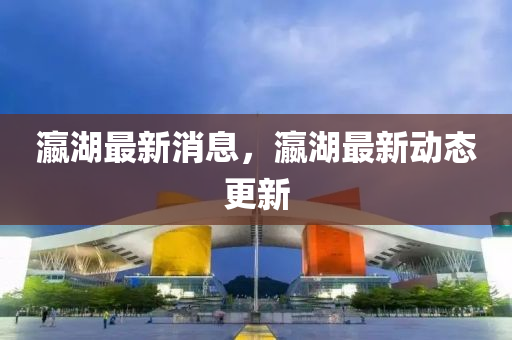 瀛湖最新(xin)消息(xi)，瀛湖(hu)最新(xin)動(dong)態(tai)更新(xin)