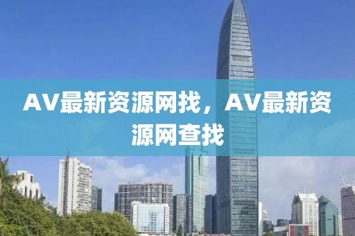 AV最新(xin)資(zi)源網(wang)找，AV最(zui)新資(zi)源(yuan)網(wang)査(zha)找(zhao)