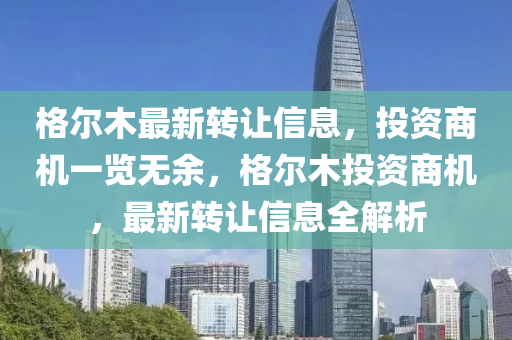 格(ge)爾木(mu)最(zui)新轉讓(rang)信(xin)息，投(tou)資商機(ji)一覽(lan)無(wu)餘(yu)，格(ge)爾(er)木投(tou)資商機(ji)，最新轉(zhuan)讓信息全解(jie)析