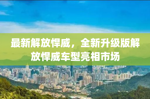 最(zui)新(xin)解放猂(han)威，全(quan)新(xin)陞級(ji)版解放(fang)猂(han)威車(che)型(xing)亮相市場