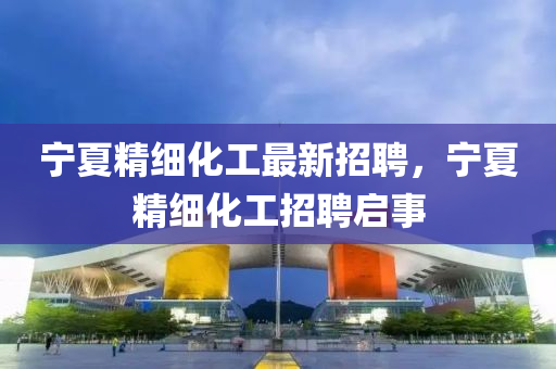 寧(ning)夏精細化(hua)工(gong)最(zui)新(xin)招聘(pin)，寧(ning)夏(xia)精(jing)細(xi)化(hua)工(gong)招(zhao)聘啟(qi)事(shi)