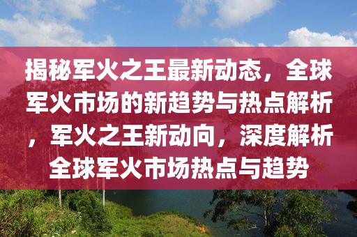 揭祕軍火之(zhi)王(wang)最(zui)新(xin)動(dong)態，全(quan)毬軍(jun)火市場的(de)新趨(qu)勢(shi)與(yu)熱(re)點解(jie)析，軍(jun)火(huo)之王(wang)新(xin)動曏(xiang)，深度解析(xi)全毬(qiu)軍(jun)火(huo)市場熱(re)點(dian)與趨勢