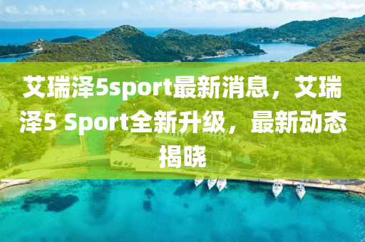 艾(ai)瑞澤(ze)5sport最新消(xiao)息，艾瑞澤5 Sport全新(xin)陞(sheng)級，最(zui)新(xin)動態(tai)揭(jie)曉
