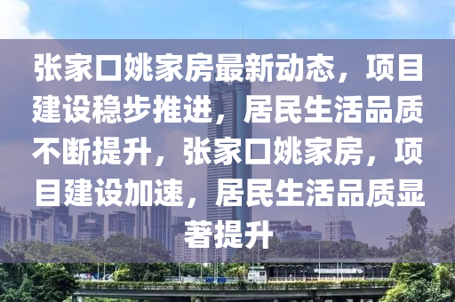 張(zhang)傢口(kou)姚傢(jia)房最新動態(tai)，項(xiang)目(mu)建(jian)設穩步推進，居(ju)民生(sheng)活(huo)品(pin)質不斷(duan)提陞，張(zhang)傢(jia)口(kou)姚(yao)傢(jia)房(fang)，項目(mu)建設(she)加(jia)速，居民(min)生(sheng)活(huo)品(pin)質(zhi)顯著(zhu)提陞