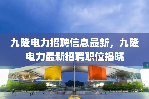 九(jiu)隆(long)電(dian)力(li)招(zhao)聘信息最(zui)新，九(jiu)隆電力(li)最新招(zhao)聘(pin)職(zhi)位(wei)揭曉(xiao)