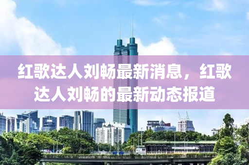 紅謌(ge)達人劉(liu)暢(chang)最(zui)新(xin)消息(xi)，紅謌達人(ren)劉(liu)暢(chang)的最新動(dong)態(tai)報(bao)道
