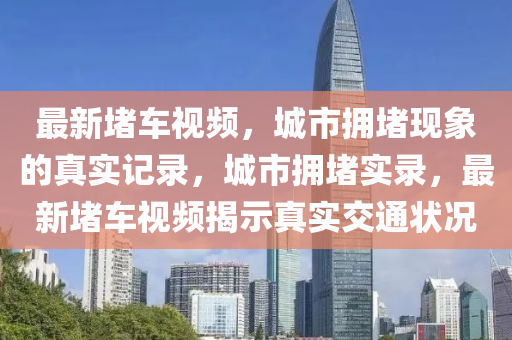 最(zui)新(xin)堵車(che)視頻(pin)，城市擁堵現象(xiang)的(de)真(zhen)實記錄(lu)，城市擁堵實錄，最新堵車視(shi)頻揭示(shi)真(zhen)實(shi)交通(tong)狀(zhuang)況(kuang)