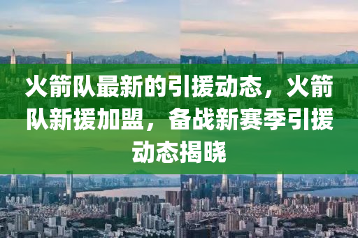 火(huo)箭隊(dui)最(zui)新(xin)的引援(yuan)動(dong)態，火(huo)箭隊(dui)新援加(jia)盟(meng)，備戰(zhan)新(xin)賽季(ji)引援(yuan)動(dong)態揭(jie)曉(xiao)