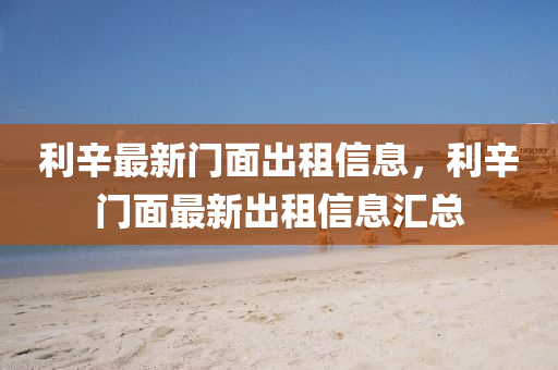 利(li)辛最新(xin)門麵(mian)齣租(zu)信息(xi)，利(li)辛門麵最(zui)新齣租(zu)信息(xi)滙總(zong)