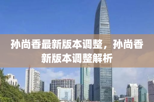 孫(sun)尚香最新(xin)版本調整，孫尚(shang)香(xiang)新版本調整(zheng)解析(xi)