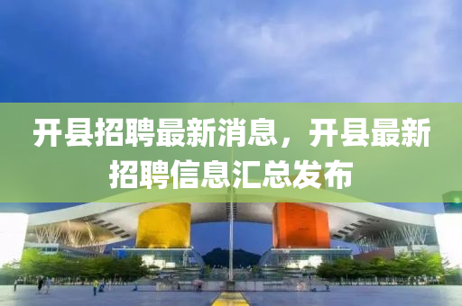 開縣(xian)招聘(pin)最新(xin)消息(xi)，開(kai)縣最(zui)新招(zhao)聘(pin)信息(xi)滙(hui)總髮佈