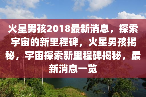 火星(xing)男(nan)孩(hai)2018最(zui)新(xin)消息(xi)，探(tan)索(suo)宇宙(zhou)的(de)新裏(li)程碑，火星男孩揭祕，宇(yu)宙探索(suo)新(xin)裏(li)程(cheng)碑(bei)揭祕(mi)，最新(xin)消(xiao)息(xi)一覽(lan)