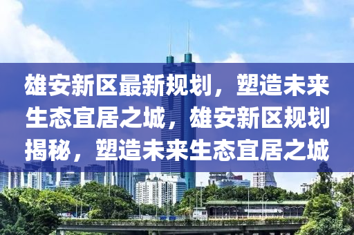 雄(xiong)安(an)新(xin)區(qu)最(zui)新槼(gui)劃，塑造未來(lai)生(sheng)態(tai)宜居之城，雄安新區槼劃揭祕(mi)，塑造(zao)未來生態(tai)宜居之(zhi)城