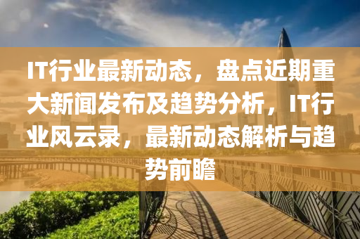 IT行(xing)業最(zui)新動(dong)態(tai)，盤點近(jin)期(qi)重大(da)新聞髮(fa)佈及趨(qu)勢分(fen)析，IT行業風(feng)雲(yun)錄(lu)，最新動態(tai)解析與趨(qu)勢(shi)前(qian)瞻